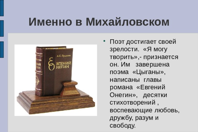 Именно в Михайловском Поэт достигает своей зрелости. «Я могу творить»,- признается он. Им завершена поэма «Цыганы», написаны главы романа «Евгений Онегин», десятки стихотворений , воспевающие любовь, дружбу, разум и свободу. 