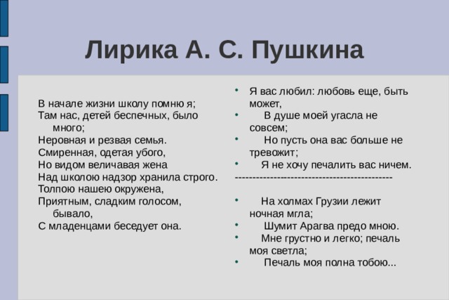 Лирика А. С. Пушкина Я вас любил: любовь еще, быть может,  В душе моей угасла не совсем;  Но пусть она вас больше не тревожит;  Я не хочу печалить вас ничем. ---------------------------------------------  На холмах Грузии лежит ночная мгла;  Шумит Арагва предо мною.  Мне грустно и легко; печаль моя светла;  Печаль моя полна тобою...  В начале жизни школу помню я; Там нас, детей беспечных, было много; Неровная и резвая семья. Смиренная, одетая убого, Но видом величавая жена Над школою надзор хранила строго. Толпою нашею окружена, Приятным, сладким голосом, бывало, С младенцами беседует она. 