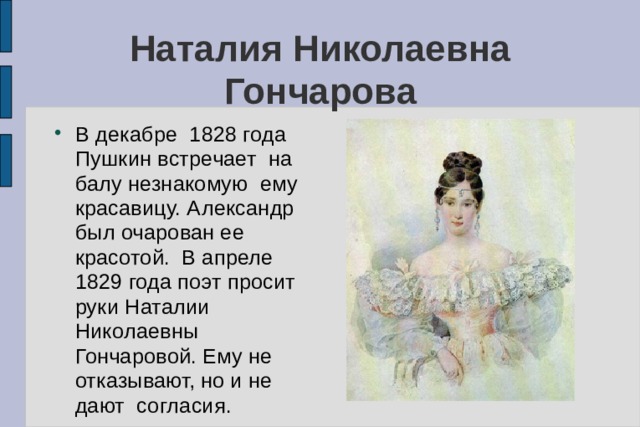 Наталия Николаевна Гончарова В декабре 1828 года Пушкин встречает на балу незнакомую ему красавицу. Александр был очарован ее красотой. В апреле 1829 года поэт просит руки Наталии Николаевны Гончаровой. Ему не отказывают, но и не дают согласия. 