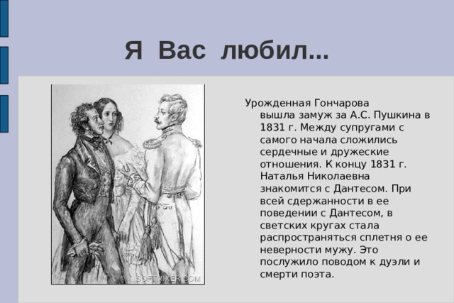 Я Вас любил... Урожденная Гончарова вышла замуж за А.С. Пушкина в 1831 г. Между супругами с самого начала сложились сердечные и дружеские отношения. К концу 1831 г. Наталья Николаевна знакомится с Дантесом. При всей сдержанности в ее поведении с Дантесом, в светских кругах стала распространяться сплетня о ее неверности мужу. Это послужило поводом к дуэли и смерти поэта.     