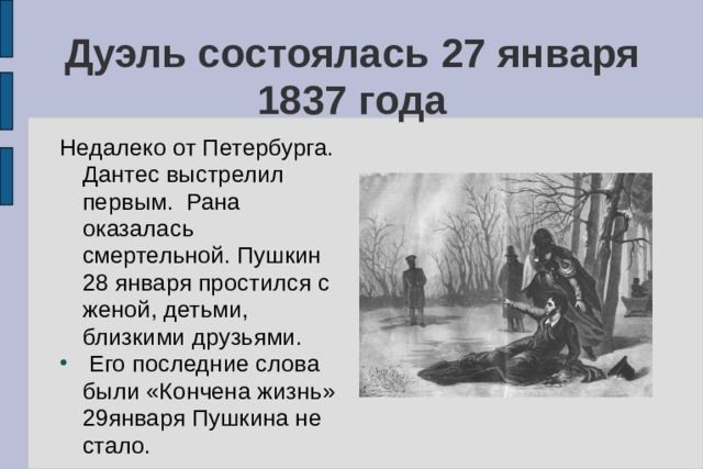 Дуэль состоялась 27 января 1837 года Недалеко от Петербурга. Дантес выстрелил первым. Рана оказалась смертельной. Пушкин 28 января простился с женой, детьми, близкими друзьями.  Его последние слова были «Кончена жизнь» 29января Пушкина не стало. 