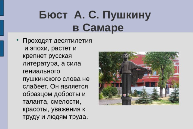 Бюст А. С. Пушкину  в Самаре Проходят десятилетия и эпохи, растет и крепнет русская литература, а сила гениального пушкинского слова не слабеет. Он является образцом доброты и таланта, смелости, красоты, уважения к труду и людям труда. 