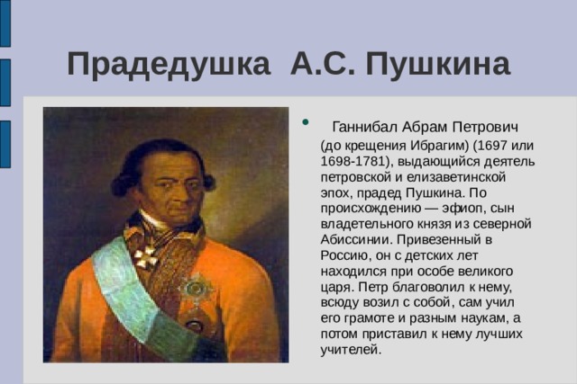 Прадедушка А.С. Пушкина   Ганнибал Абрам Петрович (до крещения Ибрагим) (1697 или 1698-1781), выдающийся деятель петровской и елизаветинской эпох, прадед Пушкина. По происхождению — эфиоп, сын владетельного князя из северной Абиссинии. Привезенный в Россию, он с детских лет находился при особе великого царя. Петр благоволил к нему, всюду возил с собой, сам учил его грамоте и разным наукам, а потом приставил к нему лучших учителей. 