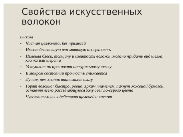 Свойства искусственных волокон Вискоза Чистая целлюлоза, без примесей Имеет блестящую или матовую поверхность Изменяя блеск, толщину и извитость волокон, можно придать вид шелка, хлопка или шерсти Уступают по прочности натуральному шелку В мокром состоянии прочность снижается Лучше, чем хлопок впитывает влагу Горят волокна: быстро, ровно, ярким пламенем, пахнут жженой бумагой, оставляя легко рассыпающуюся золу светло-серого цвета Чувствительны к действию щелочей и кислот    