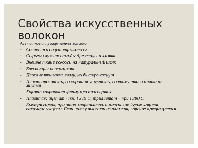 Свойства искусственных волокон Ацетатное и триацетатное волокно Состоят из ацетилцеллюлозы Сырьем служат отходы древесины и хлопка Внешне ткани похожи на натуральный шелк Блестящая поверхность Плохо впитывают влагу, но быстро сохнут Плохая прочность, но хорошая упругость, поэтому ткани почти не мнутся Хорошо сохраняют форму при плиссировке Плавится: ацетат - при t 210 С, триацетат – при t 300 C Быстро горят, при этом сворачиваясь в маленькие бурые шарики, пахнущие уксусом. Если нитку вынести из пламени, горение прекращается     