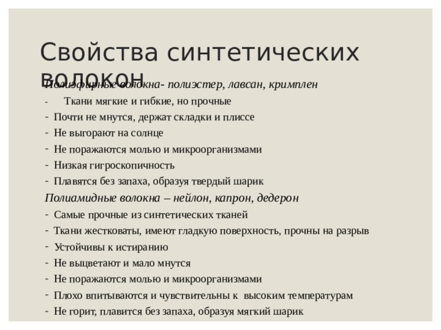 Свойства синтетических волокон Полиэфирные волокна- полиэстер, лавсан, кримплен - Ткани мягкие и гибкие, но прочные Почти не мнутся, держат складки и плиссе Не выгорают на солнце Не поражаются молью и микроорганизмами Низкая гигроскопичность Плавятся без запаха, образуя твердый шарик Полиамидные волокна – нейлон, капрон, дедерон Самые прочные из синтетических тканей Ткани жестковаты, имеют гладкую поверхность, прочны на разрыв Устойчивы к истиранию Не выцветают и мало мнутся Не поражаются молью и микроорганизмами Плохо впитываются и чувствительны к высоким температурам Не горит, плавится без запаха, образуя мягкий шарик 