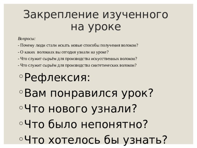 Закрепление изученного на уроке Вопросы: - Почему люди стали искать новые способы получения волокон? - О каких волокнах вы сегодня узнали на уроке? - Что служит сырьём для производства искусственных волокон? - Что служит сырьём для производства синтетических волокон? Рефлексия: Вам понравился урок? Что нового узнали? Что было непонятно? Что хотелось бы узнать? 