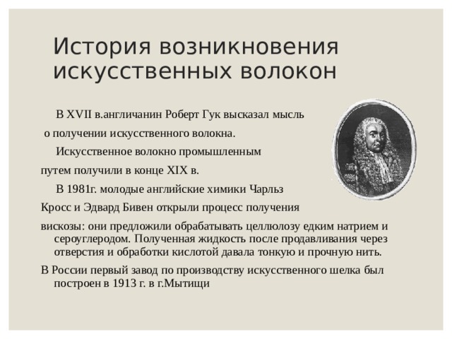 История возникновения искусственных волокон  В XVII в.англичанин Роберт Гук высказал мысль  о получении искусственного волокна.  Искусственное волокно промышленным путем получили в конце XIX в.  В 1981г. молодые английские химики Чарльз Кросс и Эдвард Бивен открыли процесс получения вискозы: они предложили обрабатывать целлюлозу едким натрием и сероуглеродом. Полученная жидкость после продавливания через отверстия и обработки кислотой давала тонкую и прочную нить. В России первый завод по производству искусственного шелка был построен в 1913 г. в г.Мытищи 