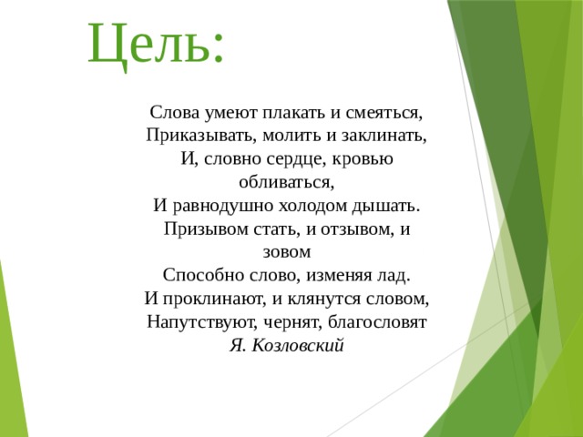 Цель: Слова умеют плакать и смеяться,  Приказывать, молить и заклинать,  И, словно сердце, кровью обливаться,  И равнодушно холодом дышать.  Призывом стать, и отзывом, и зовом  Способно слово, изменяя лад.  И проклинают, и клянутся словом,  Напутствуют, чернят, благословят  Я. Козловский 