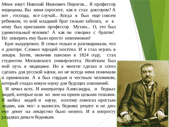 Меня зовут Николай Иванович Пирогов... Я профессор медицины. Вы меня спросите, как я стал доктором? А вот , господа, все случай... Когда я был еще совсем ребенком, то мой младший брат сильно заболел, и к нему был приглашен профессор Мухин... О, это был удивительный человек! А как он говорил с братом! Не поверить ему было просто невозможно!  Брат выздоровел. В семье только и разговаривали, что о докторе. Словно чародей посетил. И я стал играть в лекаря. Затем, окончив пансион в 1824 году, стал студентом Московского университета. Нелёгким был мой путь в медицине. Но я многое сделал и хотел сделать для русской науки, но не всегда меня понимали и принимали. А я был гордым и честным человеком, который создал новую науку для будущих поколений.  И лечил всех. И императора Александра, и бедных людей, которые шли ко мне на прием целыми толпами. Я любил людей и науку, поэтому помогал простым людям, как мог: а выписать бедняку рецепт и не дать ему денег на лекарство было нелепо. И я попросту раздавал деньги беднякам. 