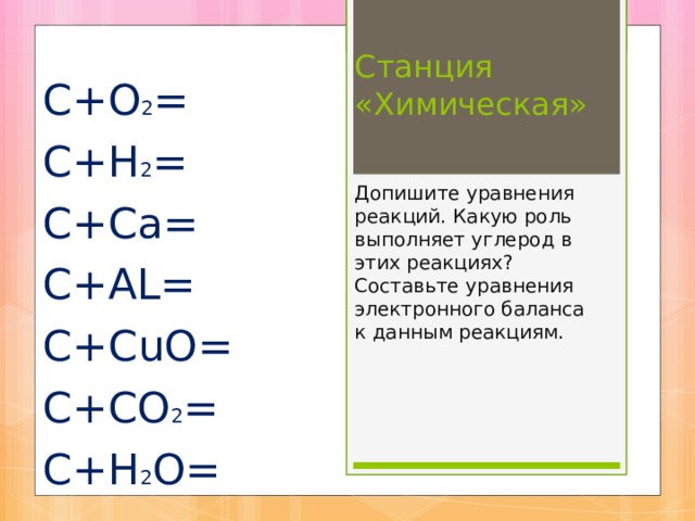 Станция «Химическая»    Допишите уравнения реакций. Какую роль выполняет углерод в этих реакциях ? Составьте уравнения электронного баланса к данным реакциям.     С+О 2 = С+Н 2 = С+Са= С+А L = С+С u О= С+СО 2 = С+Н 2 О= 