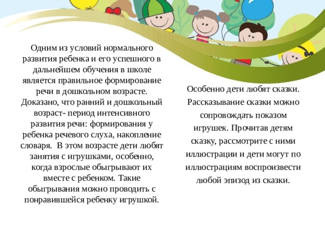 Одним из условий нормального развития ребенка и его успешного в дальнейшем обучения в школе является правильное формирование речи в дошкольном возрасте. Доказано, что ранний и дошкольный возраст- период интенсивного развития речи: формирования у ребенка речевого слуха, накопление словаря. В этом возрасте дети любят занятия с игрушками, особенно, когда взрослые обыгрывают их вместе с ребенком. Такие обыгрывания можно проводить с понравившейся ребенку игрушкой. Особенно дети любят сказки. Рассказывание сказки можно сопровождать показом игрушек. Прочитав детям сказку, рассмотрите с ними иллюстрации и дети могут по иллюстрациям воспроизвести любой эпизод из сказки. 