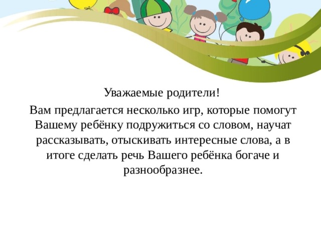 Уважаемые родители! Вам предлагается несколько игр, которые помогут Вашему ребёнку подружиться со словом, научат рассказывать, отыскивать интересные слова, а в итоге сделать речь Вашего ребёнка богаче и разнообразнее. 