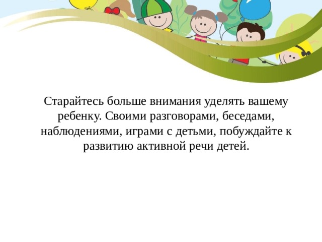 Старайтесь больше внимания уделять вашему ребенку. Своими разговорами, беседами, наблюдениями, играми с детьми, побуждайте к развитию активной речи детей. 