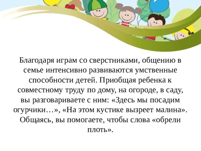 Благодаря играм со сверстниками, общению в семье интенсивно развиваются умственные способности детей. Приобщая ребенка к совместному труду по дому, на огороде, в саду, вы разговариваете с ним: «Здесь мы посадим огурчики…», «На этом кустике вызреет малина». Общаясь, вы помогаете, чтобы слова «обрели плоть». 