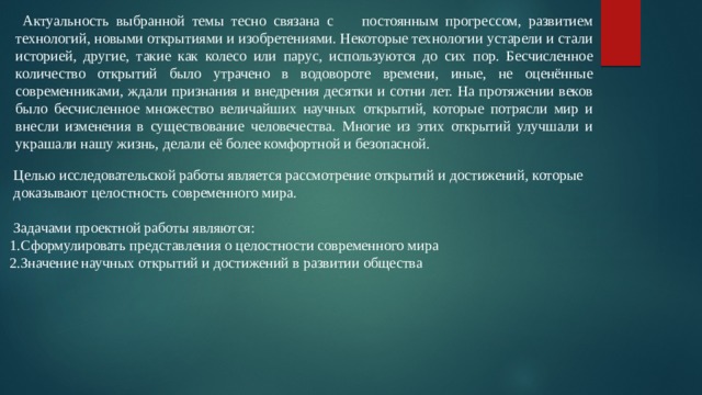  Актуальность выбранной темы тесно связана с постоянным прогрессом, развитием технологий, новыми открытиями и изобретениями. Некоторые технологии устарели и стали историей, другие, такие как колесо или парус, используются до сих пор. Бесчисленное количество открытий было утрачено в водовороте времени, иные, не оценённые современниками, ждали признания и внедрения десятки и сотни лет. На протяжении веков было бесчисленное множество величайших научных открытий, которые потрясли мир и внесли изменения в существование человечества. Многие из этих открытий улучшали и украшали нашу жизнь, делали её более комфортной и безопасной.  Целью исследовательской работы является рассмотрение открытий и достижений, которые доказывают целостность современного мира.  Задачами проектной работы являются: 1.Сформулировать представления о целостности современного мира 2.Значение научных открытий и достижений в развитии общества 