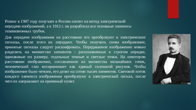 Розинг в 1907 году получает в России патент на метод электрической передачи изображений, а к 1912 г. он разработал все основные элементы телевизионных трубок. Для передачи изображения на расстояние его преобразуют в электрические сигналы, после этого их передают. Чтобы получить снова изображение, принятые сигналы следует расшифровать. Передаваемое изображение можно разделить на множество элементов - расположенные в строгом порядке, одинаковые по размеру, отдельные темные и светлые точки. На некотором расстоянии изображение, составленное из множества мельчайших точек, человеческий глаз воспринимает как единый сплошной рисунок. Чтобы изображение было четким, его делят на сотни тысяч элементов. Световой поток каждого элемента изображения преобразуют в электрический сигнал, после чего их направляют на приемный пункт. 