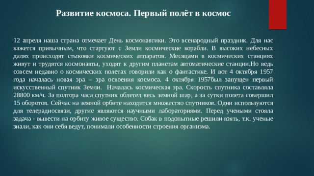 Развитие космоса. Первый полёт в космос 12 апреля наша страна отмечает День космонавтики. Это всенародный праздник. Для нас кажется привычным, что стартуют с Земли космические корабли. В высоких небесных далях происходят стыковки космических аппаратов. Месяцами в космических станциях живут и трудятся космонавты, уходят к другим планетам автоматические станции.Но ведь совсем недавно о космических полетах говорили как о фантастике. И вот 4 октября 1957 года началась новая эра – эра освоения космоса. 4 октября 1957был запущен первый искусственный спутник Земли. Началась космическая эра. Скорость спутника составляла 28800 км/ч. За полтора часа спутник облетел весь земной шар, а за сутки полета совершил 15 оборотов. Сейчас на земной орбите находится множество спутников. Одни используются для телерадиосвязи, другие являются научными лабораториями. Перед учеными стояла задача - вывести на орбиту живое существо. Собак в подопытные решили взять, т.к. ученые знали, как они себя ведут, понимали особенности строения организма. 