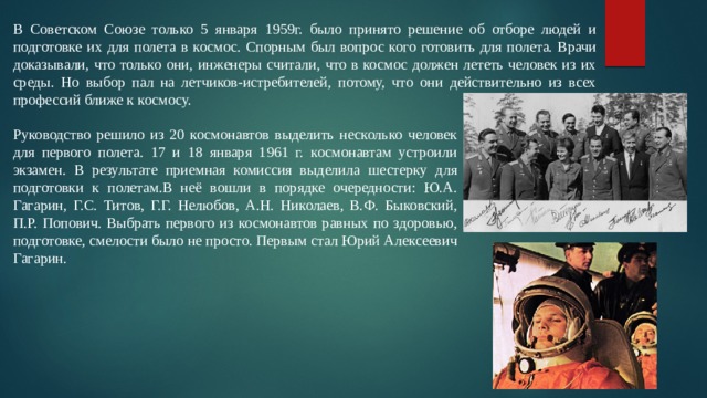 В Советском Союзе только 5 января 1959г. было принято решение об отборе людей и подготовке их для полета в космос. Спорным был вопрос кого готовить для полета. Врачи доказывали, что только они, инженеры считали, что в космос должен лететь человек из их среды. Но выбор пал на летчиков-истребителей, потому, что они действительно из всех профессий ближе к космосу. Руководство решило из 20 космонавтов выделить несколько человек для первого полета. 17 и 18 января 1961 г. космонавтам устроили экзамен. В результате приемная комиссия выделила шестерку для подготовки к полетам.В неё вошли в порядке очередности: Ю.А. Гагарин, Г.С. Титов, Г.Г. Нелюбов, А.Н. Николаев, В.Ф. Быковский, П.Р. Попович. Выбрать первого из космонавтов равных по здоровью, подготовке, смелости было не просто. Первым стал Юрий Алексеевич Гагарин. 