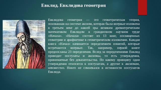  Евклид. Евклидова геометрия Евклидова геометрия — это геометрическая теория, основанная на системе аксиом, которая была впервые изложена в третьем веке до нашей эры великим древнегреческим математиком Евклидом в грандиозном научном труде «Начала». «Начала» состоят из 13 книг, посвященных геометрии и арифметике в геометрическом изложении. Каждая книга «Начал» начинается определением понятий, которые встречаются впервые. Так, например, первой книге предпосланы 23 определения. Вслед за определениями Евклид приводит постулаты и аксиомы, то есть утверждения, принимаемые без доказательства. По какому принципу одни утверждения относятся к постулатам, а другие к аксиомам, неизвестно. Никто не сомневался в истинности постулатов Евклида. 