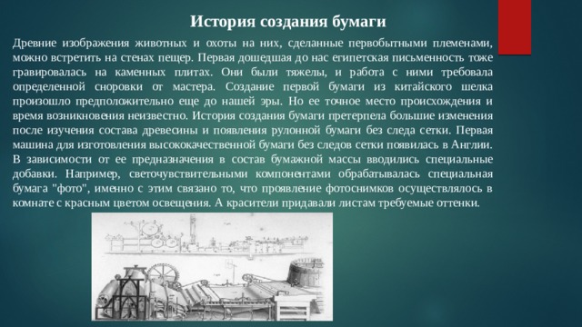 История создания бумаги Древние изображения животных и охоты на них, сделанные первобытными племенами, можно встретить на стенах пещер. Первая дошедшая до нас египетская письменность тоже гравировалась на каменных плитах. Они были тяжелы, и работа с ними требовала определенной сноровки от мастера. Создание первой бумаги из китайского шелка произошло предположительно еще до нашей эры. Но ее точное место происхождения и время возникновения неизвестно. История создания бумаги претерпела большие изменения после изучения состава древесины и появления рулонной бумаги без следа сетки. Первая машина для изготовления высококачественной бумаги без следов сетки появилась в Англии. В зависимости от ее предназначения в состав бумажной массы вводились специальные добавки. Например, светочувствительными компонентами обрабатывалась специальная бумага 