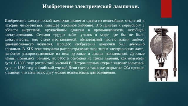 Изобретение электрической лампочки. Изобретение электрической лампочки является одним из величайших открытий в истории человечества, имевшее огромное значение. Это привело к перевороту в области энергетики, крупнейшим сдвигам в промышленности, всеобщей электрификации. Сегодня трудно найти уголок в мире, где бы не было электричества, оно стало неотъемлемой, обязательной частью жизни любого цивилизованного человека. Процесс изобретения лампочки был довольно сложным. В XIX веке получили распространение пара типов электрических ламп, наиболее распространенные из них: дуговые и лампы накаливания. Дуговые лампы появились раньше, их работа основана на таком явлении, как вольтовая дуга. В 1803 году российский ученый В. Петров первым открыл явление вольтовой дуги, в 1810 году английский ученый Деви сделал такое же открытие. Оба пришли к выводу, что вольтовую дугу можно использовать для освещения. 