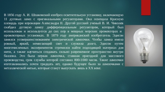 В 1856 году А. И. Шпаковский изобрел осветительную установку, включающую 11 дуговых ламп с оригинальными регуляторами. Она освещала Красную площадь при коронации Александра II. Другой русский ученый В. И. Чиколев снабдил дуговую лампу дифференциальным регулятором, который был использован и используется до сих пор в мощных морских прожекторах и прожекторных установках. В 1879 году американский изобретатель Эдисон занялся усовершенствованием электрической лампочки. Чтобы лампа имела ровный, яркий, немигающий свет и служила долго, Эдисон путем многочисленных экспериментов стремился найти подходящий материал для нити, а также научиться создавать сильно разреженное пространство внутри баллона. Это была первая лампочка, ставшая пригодной для массового производства, срок службы которой составил 800-1000 часов. Такие лампочки изготавливались почти тридцать лет, однако будущее было за лампочками с металлической нитью, которые станут выпускать лишь в XX веке. 
