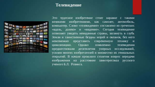  Телевидение Это чудесное изобретение стоит наравне с такими великими изобретениями, как самолет, автомобиль, компьютер. Слово «телевидение» составлено из греческих «вдаль, далеко» и «видение». Сегодня телевидение позволяет увидеть невиданные страны, заглянуть в глубь Земли и таинственные бездны морей и океанов, без него невозможно представить современную технику и цивилизацию. Однако появлению телевидения предшествовали десятилетия упорных исследований, усилия многих изобретателей и множество их гениальных открытий. В начале прошлого столетия вопрос передачи изображения на расстояние заинтересовал русского ученого Б.Л. Розинга. 
