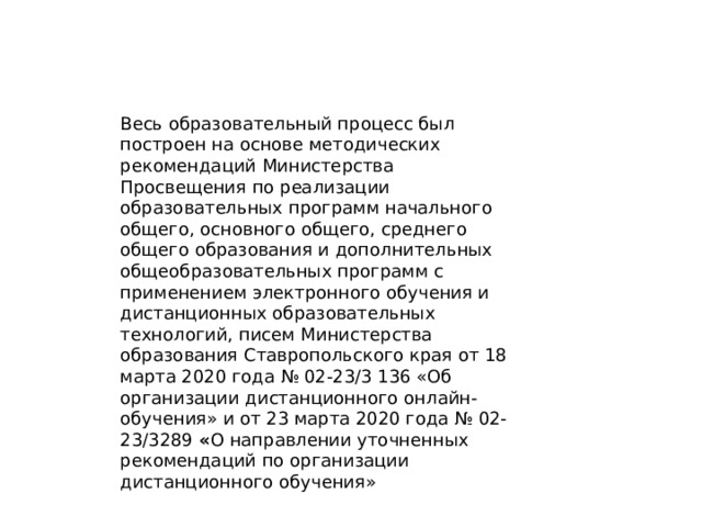 Весь образовательный процесс был построен на основе методических рекомендаций Министерства Просвещения по реализации образовательных программ начального общего, основного общего, среднего общего образования и дополнительных общеобразовательных программ с применением электронного обучения и дистанционных образовательных технологий, писем Министерства образования Ставропольского края от 18 марта 2020 года № 02-23/3 136 «Об организации дистанционного онлайн-обучения» и от 23 марта 2020 года № 02- 23/3289 « О направлении уточненных рекомендаций по организации дистанционного обучения»