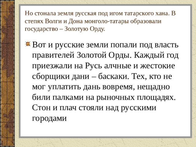 Но стонала земля русская под игом татарского хана. В степях Волги и Дона монголо-татары образовали государство – Золотую Орду. Вот и русские земли попали под власть правителей Золотой Орды. Каждый год приезжали на Русь алчные и жестокие сборщики дани – баскаки. Тех, кто не мог уплатить дань вовремя, нещадно били палками на рыночных площадях. Стон и плач стояли над русскими городами 