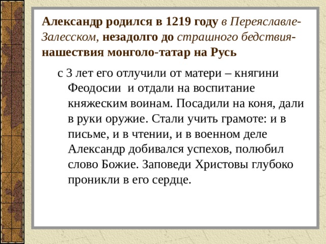 Александр родился в 1219 году в Переяславле-Залесском, незадолго до страшного бедствия -нашествия монголо-татар на Русь с 3 лет его отлучили от матери – княгини Феодосии и отдали на воспитание княжеским воинам. Посадили на коня, дали в руки оружие. Стали учить грамоте: и в письме, и в чтении, и в военном деле Александр добивался успехов, полюбил слово Божие. Заповеди Христовы глубоко проникли в его сердце. с 3 лет его отлучили от матери – княгини Феодосии и отдали на воспитание княжеским воинам. Посадили на коня, дали в руки оружие. Стали учить грамоте: и в письме, и в чтении, и в военном деле Александр добивался успехов, полюбил слово Божие. Заповеди Христовы глубоко проникли в его сердце. 