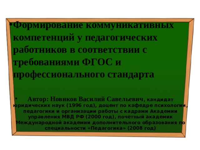 Формирование коммуникативных компетенций у педагогических работников в соответствии с требованиями ФГОС и профессионального стандарта    Автор: Новиков Василий Савельевич , кандидат юридических наук (1996 год), доцент по кафедре психологии, педагогики и организации работы с кадрами Академии управления МВД РФ (2000 год), почетный академик Международной академии дополнительного образования по специальности «Педагогика» (2008 год) 