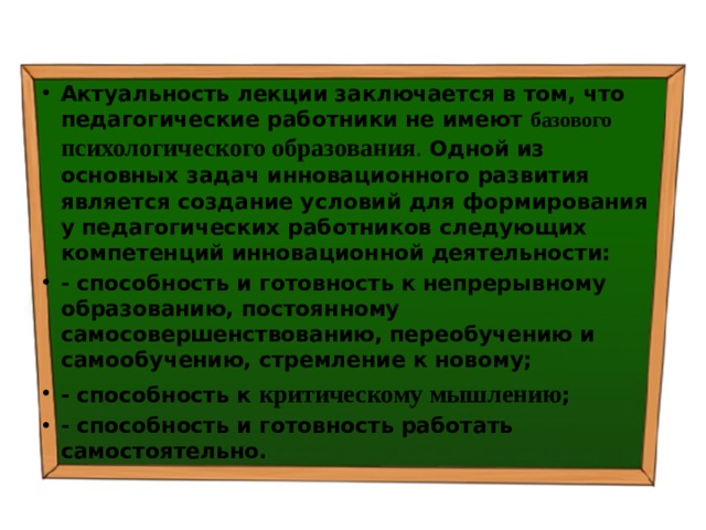 Актуальность лекции  заключается в том, что  педагогические работники не имеют базового психологического образования . Одной из основных задач инновационного развития является  создание условий для формирования у педагогических работников следующих компетенций инновационной деятельности: - способность и готовность к непрерывному образованию, постоянному самосовершенствованию, переобучению и самообучению, стремление к новому; - способность к критическому мышлению ; - способность и готовность работать самостоятельно. 