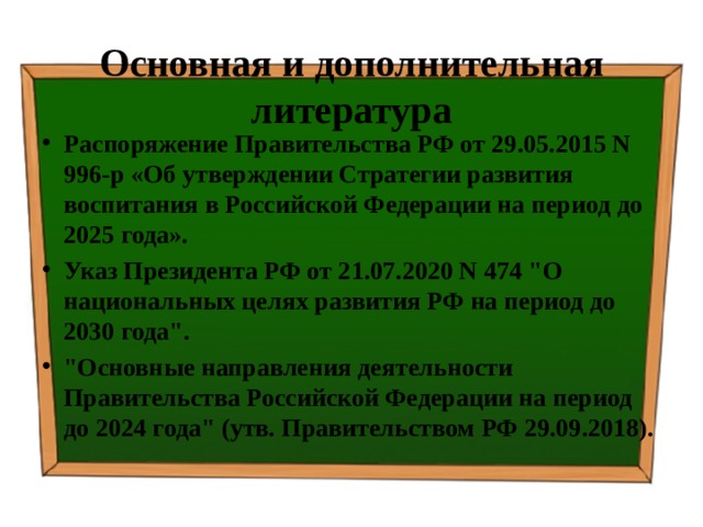 Основная и дополнительная литература Распоряжение Правительства РФ от 29.05.2015 N 996-р «Об утверждении Стратегии развития воспитания в Российской Федерации на период до 2025 года». Указ Президента РФ от 21.07.2020 N 474 