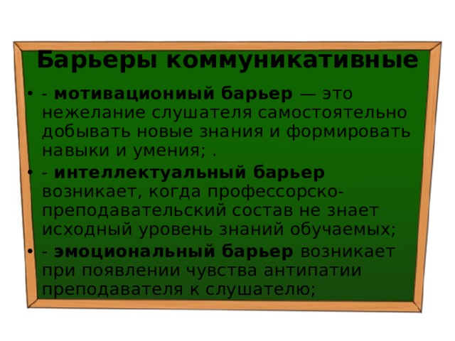 Барьеры коммуникативные - мотивациониый барьер — это нежелание слушателя самостоятельно добывать новые знания и формировать навыки и умения; . - интеллектуальный барьер возникает, когда профессорско-преподавательский состав не знает исходный уровень знаний обучаемых; - эмоциональный барьер возникает при появлении чувства антипатии преподавателя к слушателю; 