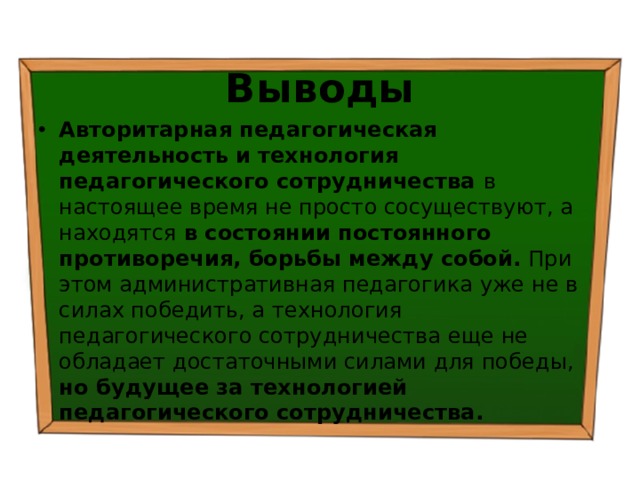 Выводы Авторитарная педагогическая деятельность  и  технология педагогического сотрудничества в настоящее время не просто сосуществуют, а находятся в состоянии постоянного противоречия, борьбы между собой. При этом административная педагогика уже не в силах победить, а технология педагогического сотрудничества еще не обладает достаточными силами для победы, но будущее за технологией педагогического сотрудничества. 