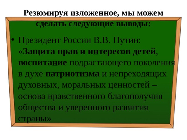 Резюмируя изложенное, мы можем сделать следующие выводы: Президент России В.В. Путин: « Защита прав и интересов детей , воспитание подрастающего поколения в духе патриотизма и непреходящих духовных, моральных ценностей – основа нравственного благополучия общества и уверенного развития страны» 