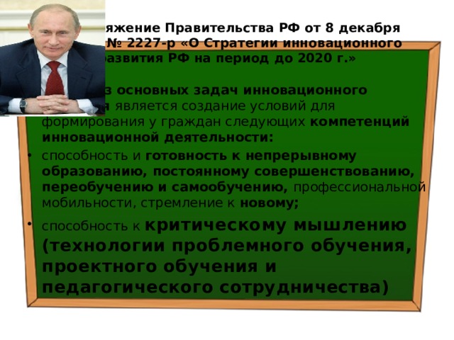 Распоряжение Правительства РФ от 8 декабря 2011 г. № 2227-р «О Стратегии инновационного развития РФ на период до 2020 г.» Одной из основных задач инновационного развития является создание условий для формирования у граждан следующих компетенций инновационной деятельности: способность и готовность к непрерывному образованию, постоянному совершенствованию, переобучению и самообучению, профессиональной мобильности, стремление к новому; способность к критическому мышлению  (технологии проблемного обучения, проектного обучения и педагогического сотрудничества) 