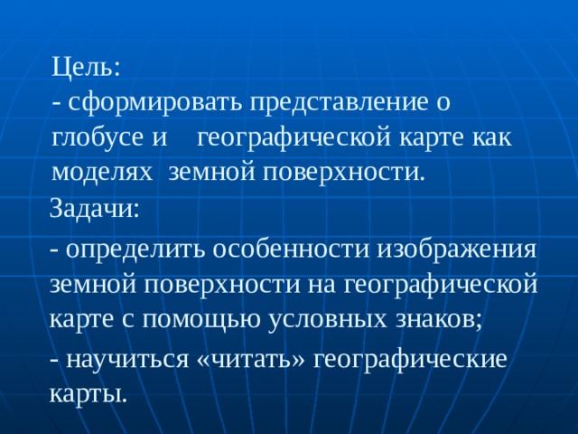 Цель:  - сформировать представление о глобусе и географической карте как моделях земной поверхности. Задачи: - определить особенности изображения земной поверхности на географической карте с помощью условных знаков; - научиться «читать» географические карты. 