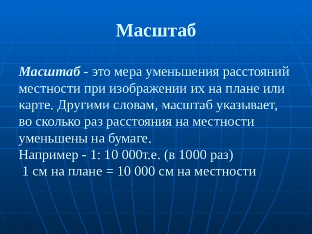 Масштаб Масштаб   - это мера уменьшения расстояний местности при изображении их на плане или карте. Другими словам, масштаб указывает, во сколько раз расстояния на местности уменьшены на бумаге.  Например - 1: 10 000т.е. (в 1000 раз)  1 см на плане = 10 000 см на местности 