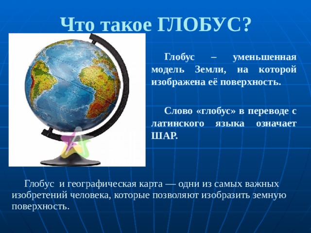 Что такое ГЛОБУС? Глобус – уменьшенная модель Земли, на которой изображена её поверхность.  Слово «глобус» в переводе с латинского языка означает ШАР. Глобус и географическая карта — одни из самых важных изобретений человека, которые позволяют изобразить земную поверхность. 