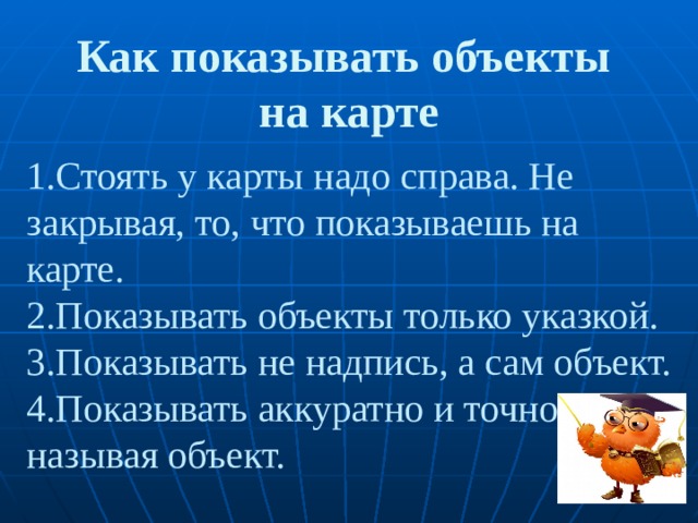 Как показывать объекты  на карте 1.Стоять у карты надо справа. Не закрывая, то, что показываешь на карте.  2.Показывать объекты только указкой.  3.Показывать не надпись, а сам объект.  4.Показывать аккуратно и точно, называя объект. 