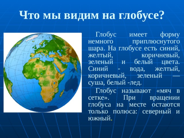 Что мы видим на глобусе? Глобус имеет форму немного приплюснутого шара. На глобусе есть синий, желтый, коричневый, зеленый и белый цвета. Синий - вода, желтый, коричневый, зеленый — суша, белый -лед. Глобус называют «мяч в сетке». При вращении глобуса на месте остаются только полюса: северный и южный . 