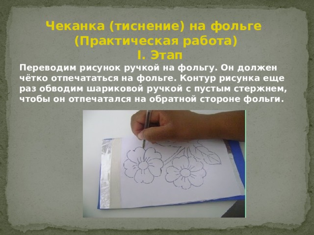 Чеканка (тиснение) на фольге (Практическая работа)  I. Этап Переводим рисунок ручкой на фольгу. Он должен чётко отпечататься на фольге. Контур рисунка еще раз обводим шариковой ручкой с пустым стержнем, чтобы он отпечатался на обратной стороне фольги. 