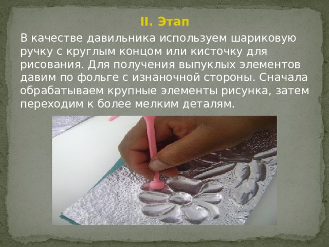 II. Этап В качестве давильника используем шариковую ручку с круглым концом или кисточку для рисования. Для получения выпуклых элементов давим по фольге с изнаночной стороны. Сначала обрабатываем крупные элементы рисунка, затем переходим к более мелким деталям. 