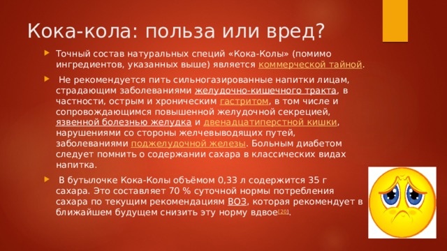 Кока-кола: польза или вред? Точный состав натуральных специй «Кока-Колы» (помимо ингредиентов, указанных выше) является  коммерческой тайной .   Не рекомендуется пить сильногазированные напитки лицам, страдающим заболеваниями  желудочно-кишечного тракта , в частности, острым и хроническим  гастритом , в том числе и сопровождающимся повышенной желудочной секрецией,  язвенной болезнью желудка  и  двенадцатиперстной кишки , нарушениями со стороны желчевыводящих путей, заболеваниями  поджелудочной железы . Больным диабетом следует помнить о содержании сахара в классических видах напитка.  В бутылочке Кока-Колы объёмом 0,33 л содержится 35 г сахара. Это составляет 70 % суточной нормы потребления сахара по текущим рекомендациям  ВОЗ , которая рекомендует в ближайшем будущем снизить эту норму вдвое [20 ] . 