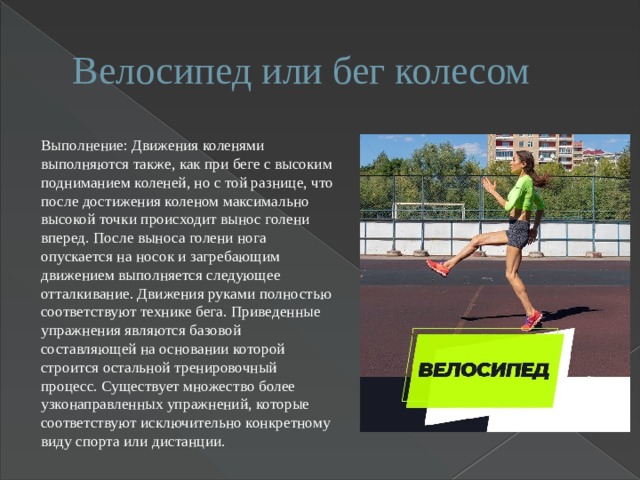 Велосипед или бег колесом Выполнение: Движения коленями выполняются также, как при беге с высоким подниманием коленей, но с той разнице, что после достижения коленом максимально высокой точки происходит вынос голени вперед. После выноса голени нога опускается на носок и загребающим движением выполняется следующее отталкивание. Движения руками полностью соответствуют технике бега. Приведенные упражнения являются базовой составляющей на основании которой строится остальной тренировочный процесс. Существует множество более узконаправленных упражнений, которые соответствуют исключительно конкретному виду спорта или дистанции. 