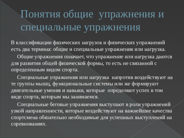 Понятия общие упражнения и специальные упражнения В классификации физических нагрузок и физических упражнений есть два термина: общие и специальные упражнения или нагрузка.  Общие упражнения означает, что упражнение или нагрузка даются для развития общей физической формы, то есть не связанной с определенным видом спорта.  Специальные упражнения или нагрузка напротив воздействуют на те группы мышц, функциональные системы или же формируют двигательные умения и навыки, которые определяют успех в том виде спорта, которым мы занимаемся.  Специальные беговые упражнения выступают в роли упражнений узкой направленности, которые воздействуют на важнейшие качества спортсмена обязательно необходимые для успешных выступлений на соревнованиях. 
