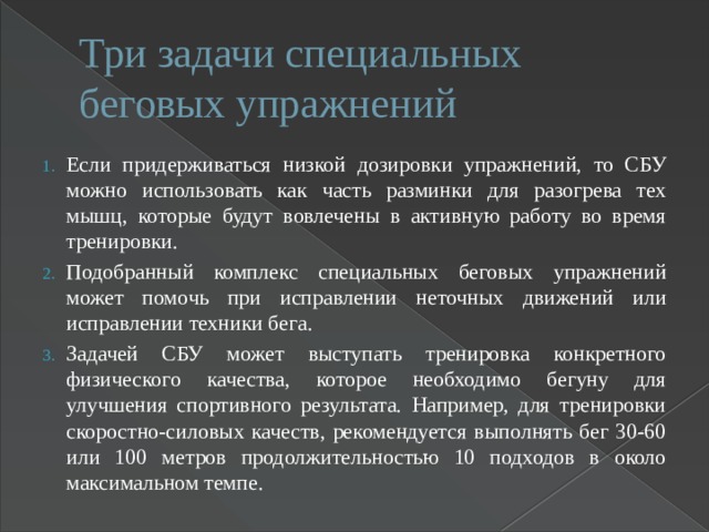Три задачи специальных беговых упражнений Если придерживаться низкой дозировки упражнений, то СБУ можно использовать как часть разминки для разогрева тех мышц, которые будут вовлечены в активную работу во время тренировки. Подобранный комплекс специальных беговых упражнений может помочь при исправлении неточных движений или исправлении техники бега. Задачей СБУ может выступать тренировка конкретного физического качества, которое необходимо бегуну для улучшения спортивного результата. Например, для тренировки скоростно-силовых качеств, рекомендуется выполнять бег 30-60 или 100 метров продолжительностью 10 подходов в около максимальном темпе. 