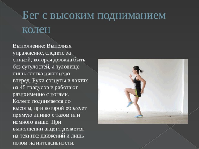 Бег с высоким подниманием колен Выполнение: Выполняя упражнение, следите за спиной, которая должна быть без сутулостей, а туловище лишь слегка наклонено вперед. Руки согнуты в локтях на 45 градусов и работают разноименно с ногами. Колено поднимается до высоты, при которой образует прямую линию с тазом или немного выше. При выполнении акцент делается на технике движений и лишь потом на интенсивности. 